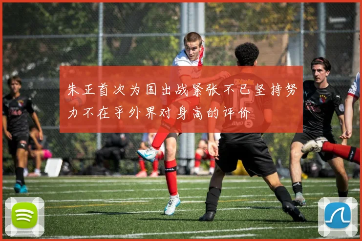 朱正首次为国出战紧张不已坚持努力不在乎外界对身高的评价