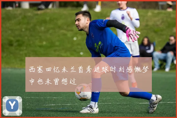 西塞回忆米兰首秀进球时刻感慨梦中也未曾想过