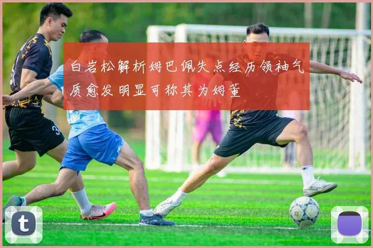 白岩松解析姆巴佩失点经历领袖气质愈发明显可称其为姆董
