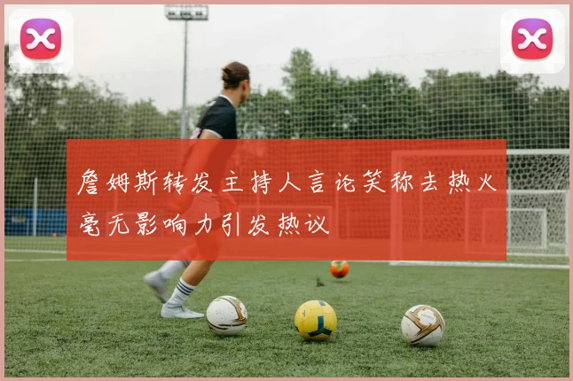 詹姆斯转发主持人言论笑称去热火毫无影响力引发热议