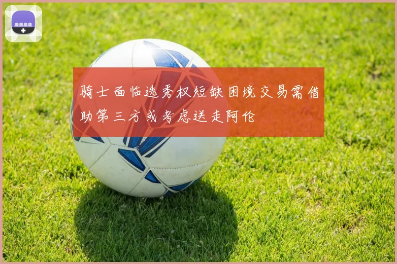 骑士面临选秀权短缺困境交易需借助第三方或考虑送走阿伦