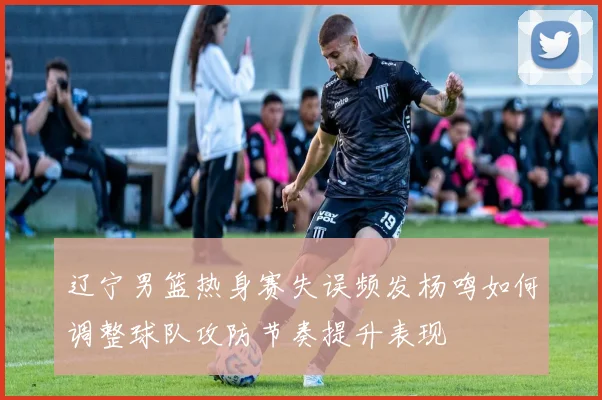 辽宁男篮热身赛失误频发杨鸣如何调整球队攻防节奏提升表现
