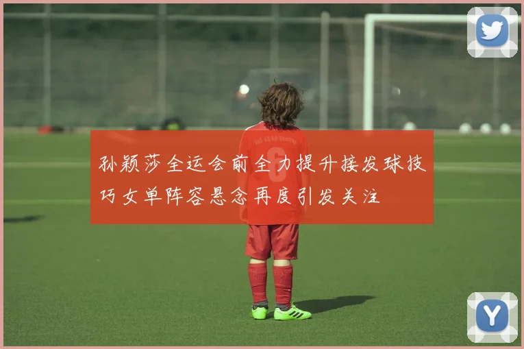 孙颖莎全运会前全力提升接发球技巧女单阵容悬念再度引发关注