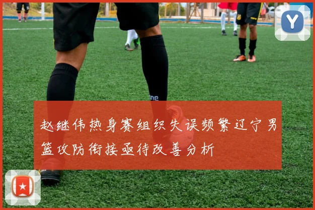 赵继伟热身赛组织失误频繁辽宁男篮攻防衔接亟待改善分析