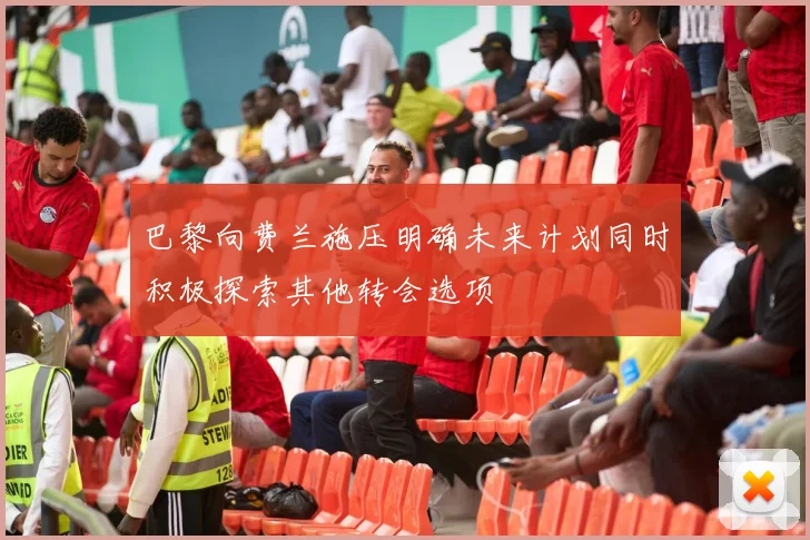 巴黎向费兰施压明确未来计划同时积极探索其他转会选项