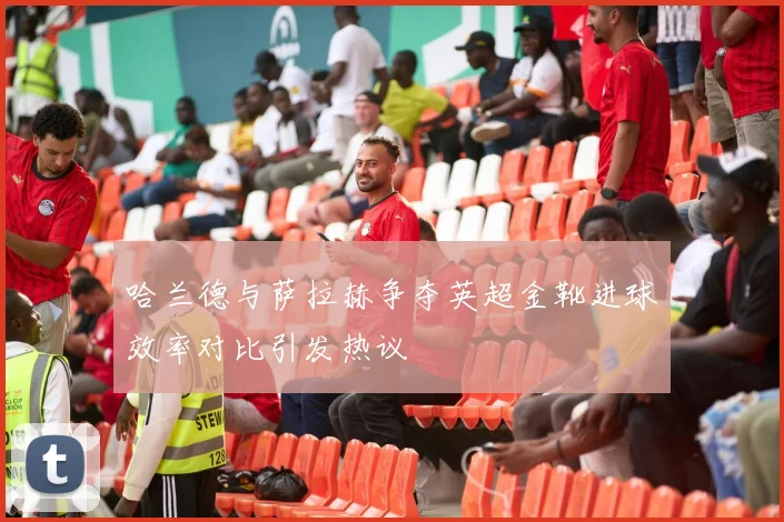哈兰德与萨拉赫争夺英超金靴进球效率对比引发热议