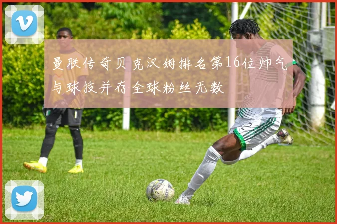 曼联传奇贝克汉姆排名第16位帅气与球技并存全球粉丝无数