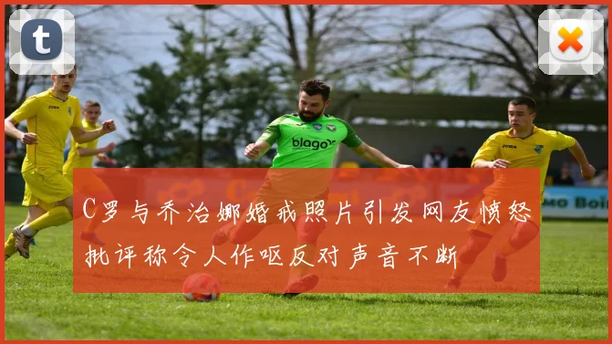 C罗与乔治娜婚戒照片引发网友愤怒批评称令人作呕反对声音不断