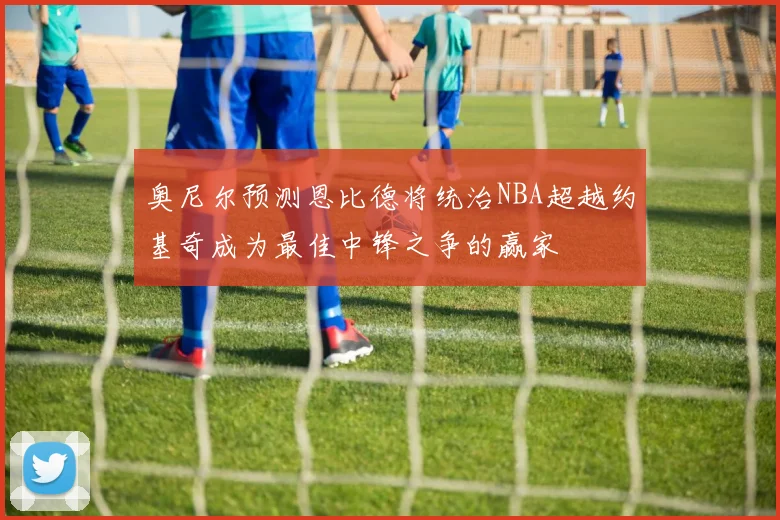 奥尼尔预测恩比德将统治NBA超越约基奇成为最佳中锋之争的赢家