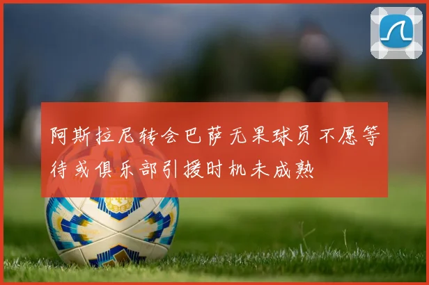 阿斯拉尼转会巴萨无果球员不愿等待或俱乐部引援时机未成熟