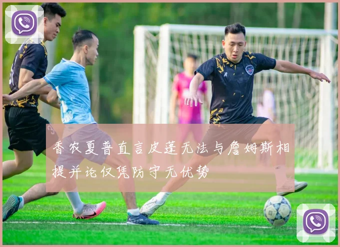 香农夏普直言皮蓬无法与詹姆斯相提并论仅凭防守无优势