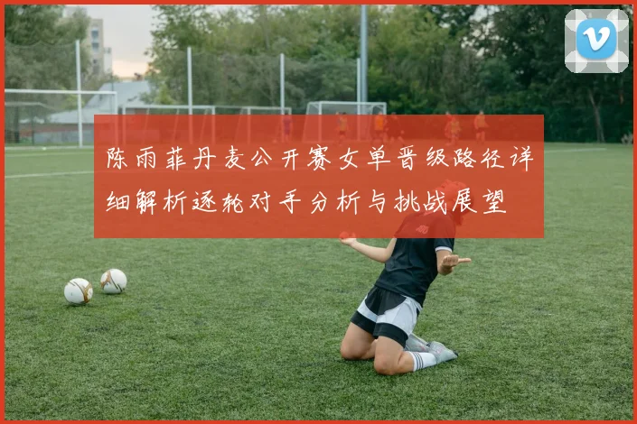 陈雨菲丹麦公开赛女单晋级路径详细解析逐轮对手分析与挑战展望
